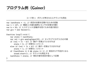 Gainer

                             1

var   lastState = -1; //
var   t = 127; //
var   h = 20; //
var   gio = new Gainer();

function loop():void {
    var state = lastState;
    var val = gio.analogInput[0]; //           0
    if (val < (t - h)) //
        state = 0; //      0
    else if (val > (t + h)) //
        state = 1; //      1
    if (lastState == 0 && state == 1) //   0       1
        sound.start(); //
    lastState = state; //
}
 