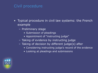 Civil procedure


• Typical procedure in civil law systems: the French
  example
   – Preliminary stage
      • Submission of pleadings
      • Appointment of “instructing judge”
   – Taking of evidence by instructing judge
   – Taking of decision by different judge(s) after
      • Considering instructing judge’s record of the evidence
      • Looking at pleadings and submissions
 