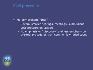Civil procedure


• No compressed “trial”
   – Several smaller hearings, meetings, submissions
   – Less pressure on lawyers
   – No emphasis on “discovery” and less emphasis on
     pre-trial procedures than common law jurisdictions
 