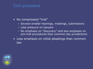 Civil procedure


• No compressed “trial”
   – Several smaller hearings, meetings, submissions
   – Less pressure on lawyers
   – No emphasis on “discovery” and less emphasis on
     pre-trial procedures than common law jurisdictions
• Less emphasis on initial pleadings than common
  law
 