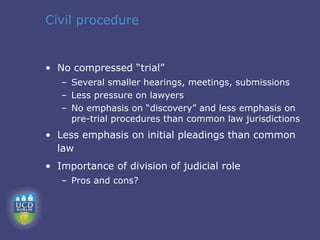 Civil procedure


• No compressed “trial”
   – Several smaller hearings, meetings, submissions
   – Less pressure on lawyers
   – No emphasis on “discovery” and less emphasis on
     pre-trial procedures than common law jurisdictions
• Less emphasis on initial pleadings than common
  law
• Importance of division of judicial role
   – Pros and cons?
 