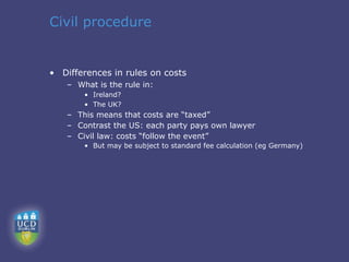 Civil procedure


• Differences in rules on costs
   – What is the rule in:
       • Ireland?
       • The UK?
   – This means that costs are “taxed”
   – Contrast the US: each party pays own lawyer
   – Civil law: costs “follow the event”
       • But may be subject to standard fee calculation (eg Germany)
 