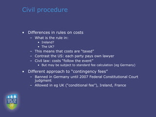 Civil procedure


• Differences in rules on costs
   – What is the rule in:
       • Ireland?
       • The UK?
   – This means that costs are “taxed”
   – Contrast the US: each party pays own lawyer
   – Civil law: costs “follow the event”
       • But may be subject to standard fee calculation (eg Germany)

• Different approach to “contingency fees”
   – Banned in Germany until 2007 Federal Constitutional Court
     judgment
   – Allowed in eg UK (“conditional fee”), Ireland, France
 