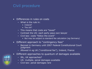 Civil procedure


• Differences in rules on costs
   – What is the rule in:
       • Ireland?
       • The UK?
   – This means that costs are “taxed”
   – Contrast the US: each party pays own lawyer
   – Civil law: costs “follow the event”
       • But may be subject to standard fee calculation (eg Germany)

• Different approach to “contingency fees”
   – Banned in Germany until 2007 Federal Constitutional Court
     judgment
   – Allowed in eg UK (“conditional fee”), Ireland, France
• Different approaches to quantum of damages available
   – IRL, UK approaches?
   – US: multiple, penal damages available
   – Civil law: penal damages rare
 