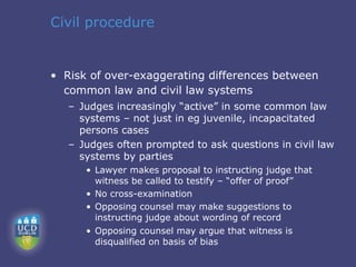 Civil procedure


• Risk of over-exaggerating differences between
  common law and civil law systems
   – Judges increasingly “active” in some common law
     systems – not just in eg juvenile, incapacitated
     persons cases
   – Judges often prompted to ask questions in civil law
     systems by parties
      • Lawyer makes proposal to instructing judge that
        witness be called to testify – “offer of proof”
      • No cross-examination
      • Opposing counsel may make suggestions to
        instructing judge about wording of record
      • Opposing counsel may argue that witness is
        disqualified on basis of bias
 
