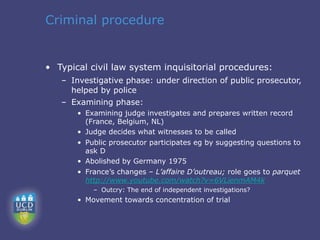 Criminal procedure


• Typical civil law system inquisitorial procedures:
   – Investigative phase: under direction of public prosecutor,
     helped by police
   – Examining phase:
       • Examining judge investigates and prepares written record
         (France, Belgium, NL)
       • Judge decides what witnesses to be called
       • Public prosecutor participates eg by suggesting questions to
         ask D
       • Abolished by Germany 1975
       • France’s changes – L’affaire D’outreau; role goes to parquet
         http://www.youtube.com/watch?v=6VLienmAM4k
           – Outcry: The end of independent investigations?
       • Movement towards concentration of trial
 