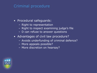 Criminal procedure


• Procedural safeguards:
   – Right to representation
   – Right to inspect examining judge’s file
   – D can refuse to answer questions
• Advantages of civil law procedure?
   – Avoids underfunding of criminal defence?
   – More appeals possible?
   – More discretion on hearsay?
 