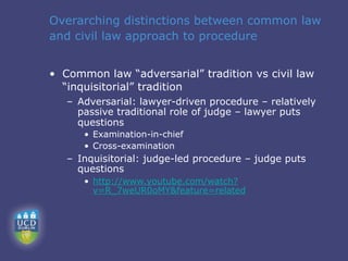 Overarching distinctions between common law
and civil law approach to procedure


• Common law “adversarial” tradition vs civil law
  “inquisitorial” tradition
   – Adversarial: lawyer-driven procedure – relatively
     passive traditional role of judge – lawyer puts
     questions
      • Examination-in-chief
      • Cross-examination
   – Inquisitorial: judge-led procedure – judge puts
     questions
      • http://www.youtube.com/watch?
        v=R_7weUR0oMY&feature=related
 