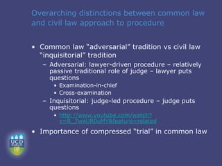 Overarching distinctions between common law
and civil law approach to procedure


• Common law “adversarial” tradition vs civil law
  “inquisitorial” tradition
   – Adversarial: lawyer-driven procedure – relatively
     passive traditional role of judge – lawyer puts
     questions
      • Examination-in-chief
      • Cross-examination
   – Inquisitorial: judge-led procedure – judge puts
     questions
      • http://www.youtube.com/watch?
        v=R_7weUR0oMY&feature=related
• Importance of compressed “trial” in common law
 