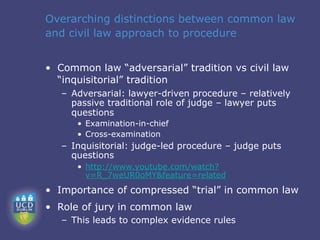 Overarching distinctions between common law
and civil law approach to procedure


• Common law “adversarial” tradition vs civil law
  “inquisitorial” tradition
   – Adversarial: lawyer-driven procedure – relatively
     passive traditional role of judge – lawyer puts
     questions
      • Examination-in-chief
      • Cross-examination
   – Inquisitorial: judge-led procedure – judge puts
     questions
      • http://www.youtube.com/watch?
        v=R_7weUR0oMY&feature=related
• Importance of compressed “trial” in common law
• Role of jury in common law
   – This leads to complex evidence rules
 