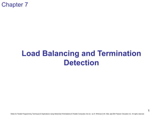 Slides for Parallel Programming Techniques & Applications Using Networked Workstations & Parallel Computers 2nd ed., by B. Wilkinson & M. Allen, @ 2004 Pearson Education Inc. All rights reserved.
1
Load Balancing and Termination
Detection
Chapter 7
 
