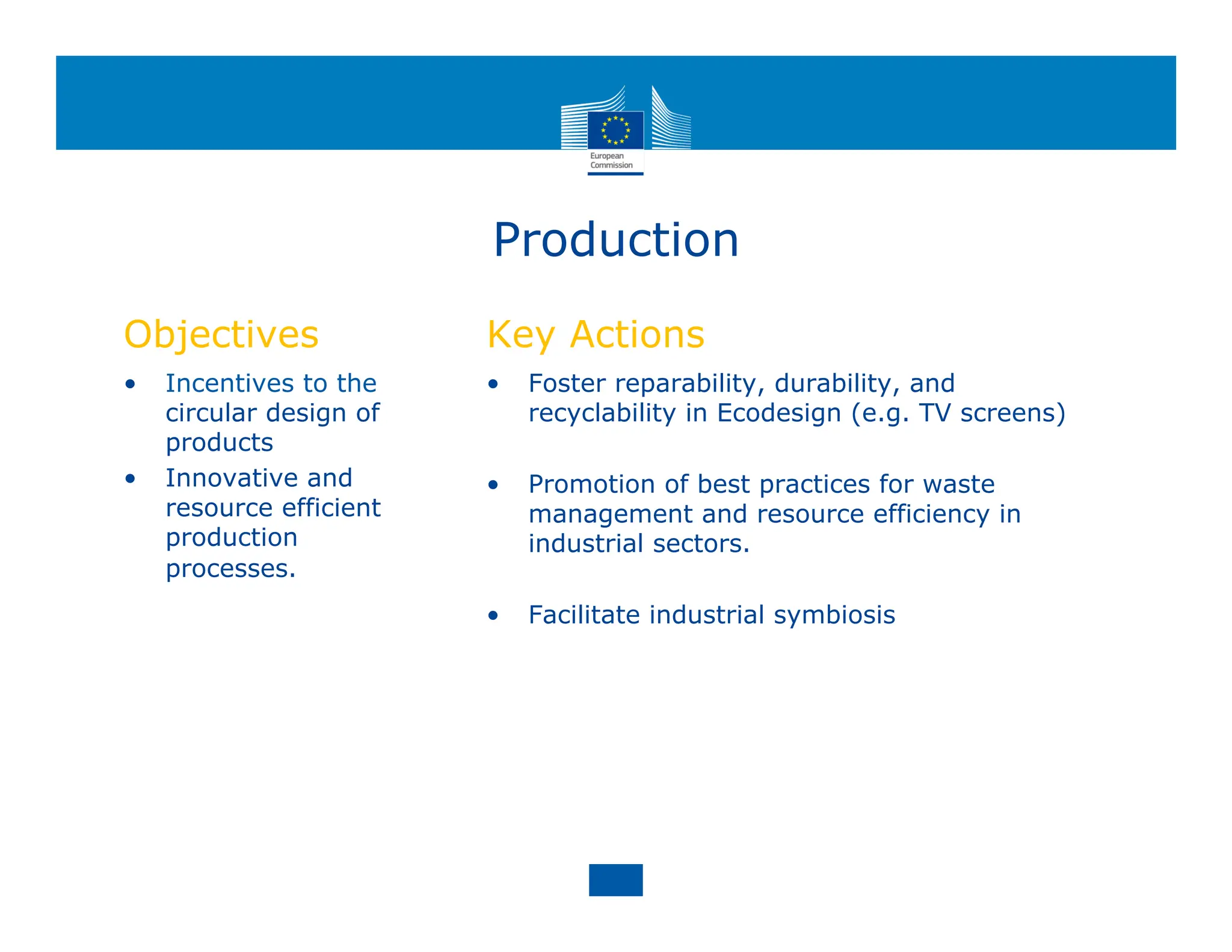 Production
Objectives
• Incentives to the
circular design of
products
• Innovative and
resource efficient
production
processes.
Key Actions
• Foster reparability, durability, and
recyclability in Ecodesign (e.g. TV screens)
• Promotion of best practices for waste
management and resource efficiency in
industrial sectors.
• Facilitate industrial symbiosis
 