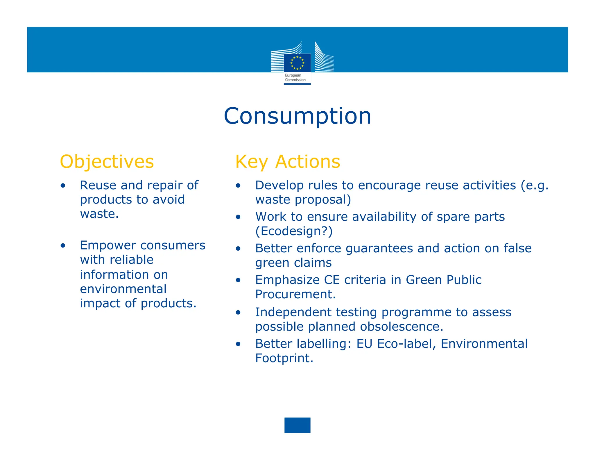 Consumption
Objectives
• Reuse and repair of
products to avoid
waste.
• Empower consumers
with reliable
information on
environmental
impact of products.
Key Actions
• Develop rules to encourage reuse activities (e.g.
waste proposal)
• Work to ensure availability of spare parts
(Ecodesign?)
• Better enforce guarantees and action on false
green claims
• Emphasize CE criteria in Green Public
Procurement.
• Independent testing programme to assess
possible planned obsolescence.
• Better labelling: EU Eco-label, Environmental
Footprint.
 