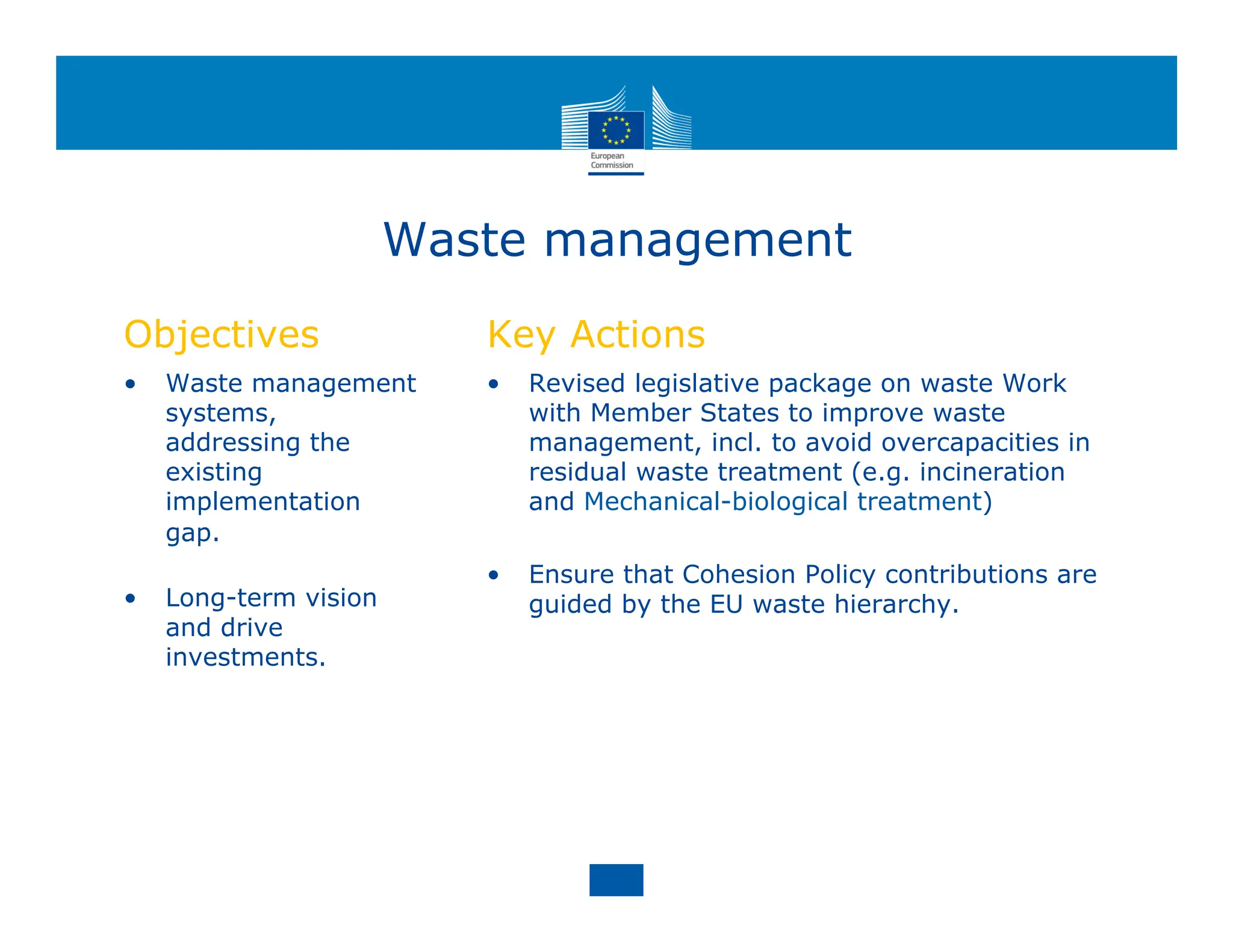 Waste management
Objectives
• Waste management
systems,
addressing the
existing
implementation
gap.
• Long-term vision
and drive
investments.
Key Actions
• Revised legislative package on waste Work
with Member States to improve waste
management, incl. to avoid overcapacities in
residual waste treatment (e.g. incineration
and Mechanical-biological treatment)
• Ensure that Cohesion Policy contributions are
guided by the EU waste hierarchy.
 