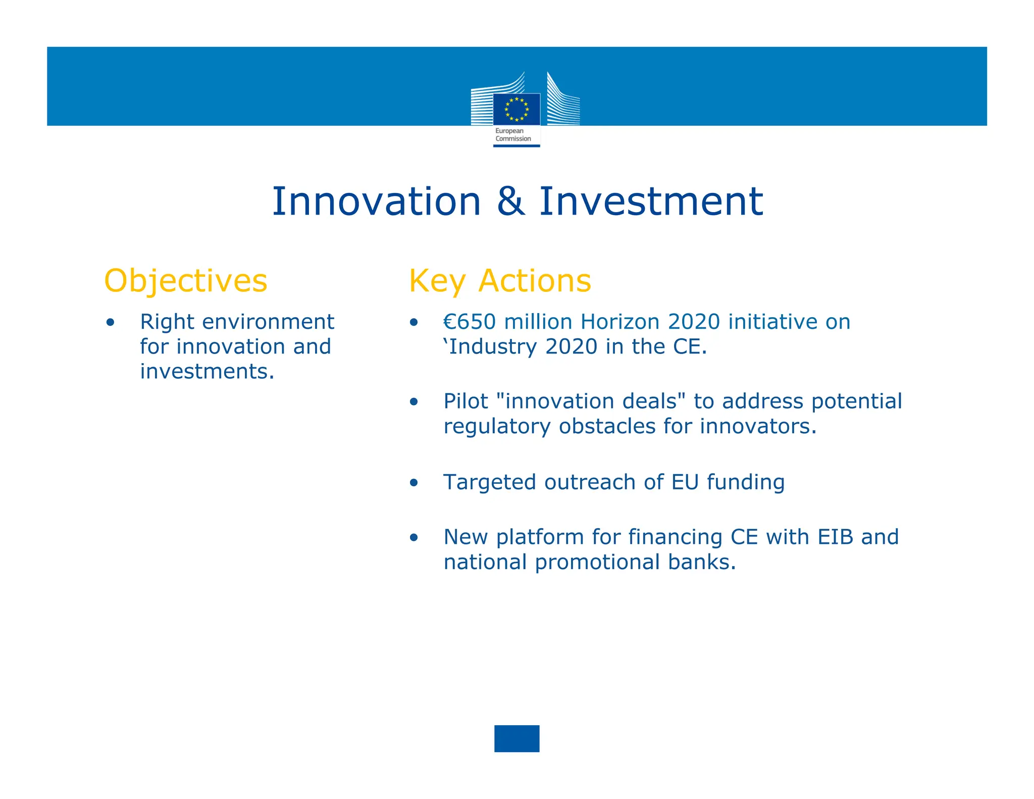 Innovation & Investment
Objectives
• Right environment
for innovation and
investments.
Key Actions
• €650 million Horizon 2020 initiative on
‘Industry 2020 in the CE.
• Pilot "innovation deals" to address potential
regulatory obstacles for innovators.
• Targeted outreach of EU funding
• New platform for financing CE with EIB and
national promotional banks.
 