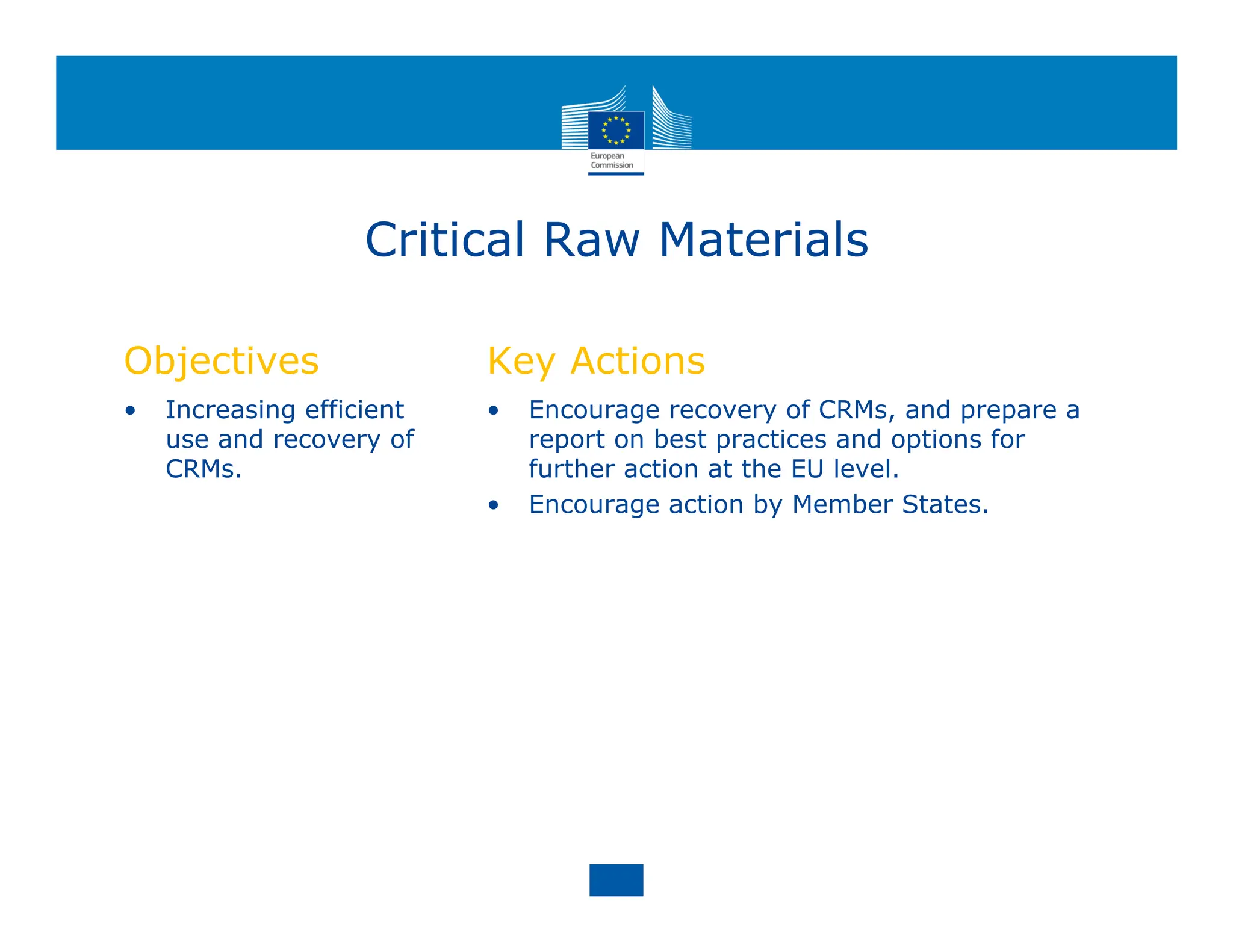 Critical Raw Materials
Objectives
• Increasing efficient
use and recovery of
CRMs.
Key Actions
• Encourage recovery of CRMs, and prepare a
report on best practices and options for
further action at the EU level.
• Encourage action by Member States.
 