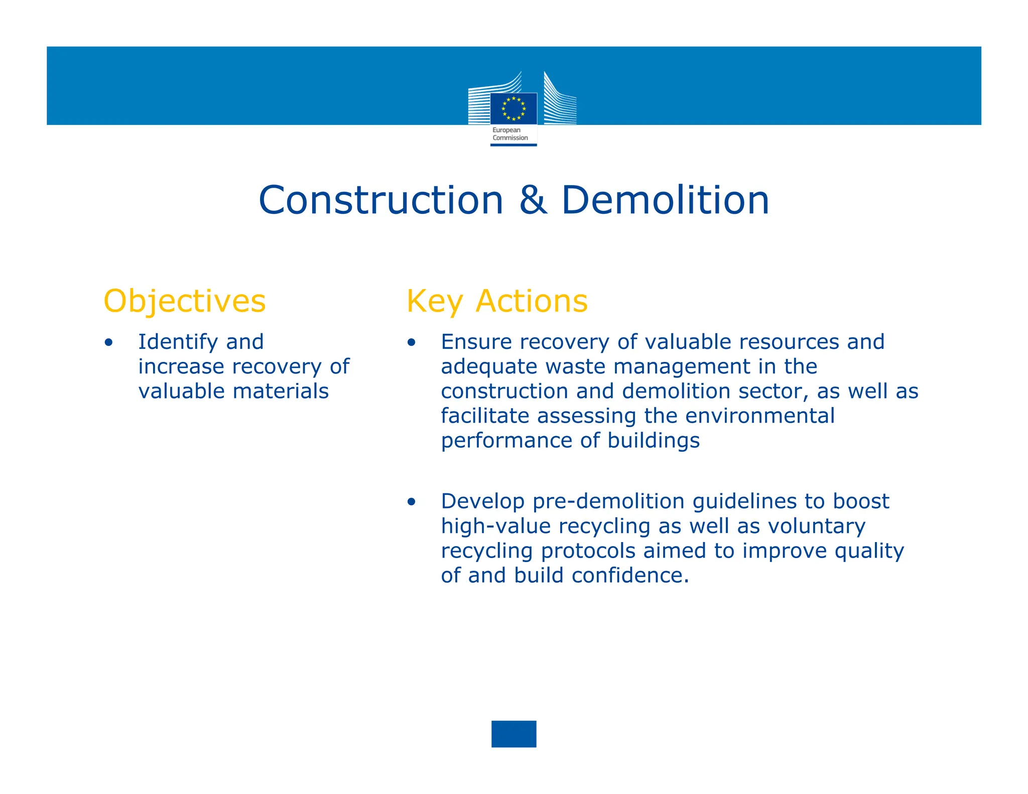 Construction & Demolition
Objectives
• Identify and
increase recovery of
valuable materials
Key Actions
• Ensure recovery of valuable resources and
adequate waste management in the
construction and demolition sector, as well as
facilitate assessing the environmental
performance of buildings
• Develop pre-demolition guidelines to boost
high-value recycling as well as voluntary
recycling protocols aimed to improve quality
of and build confidence.
 