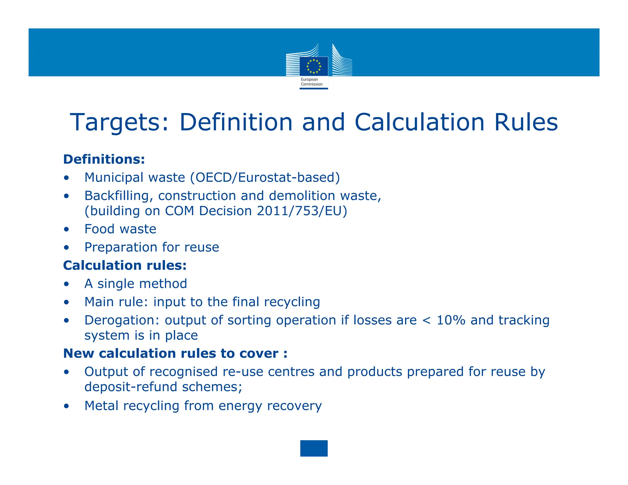 Targets: Definition and Calculation Rules
Definitions:
• Municipal waste (OECD/Eurostat-based)
• Backfilling, construction and demolition waste,
(building on COM Decision 2011/753/EU)
• Food waste
• Preparation for reuse
Calculation rules:
• A single method
• Main rule: input to the final recycling
• Derogation: output of sorting operation if losses are < 10% and tracking
system is in place
New calculation rules to cover :
• Output of recognised re-use centres and products prepared for reuse by
deposit-refund schemes;
• Metal recycling from energy recovery
 