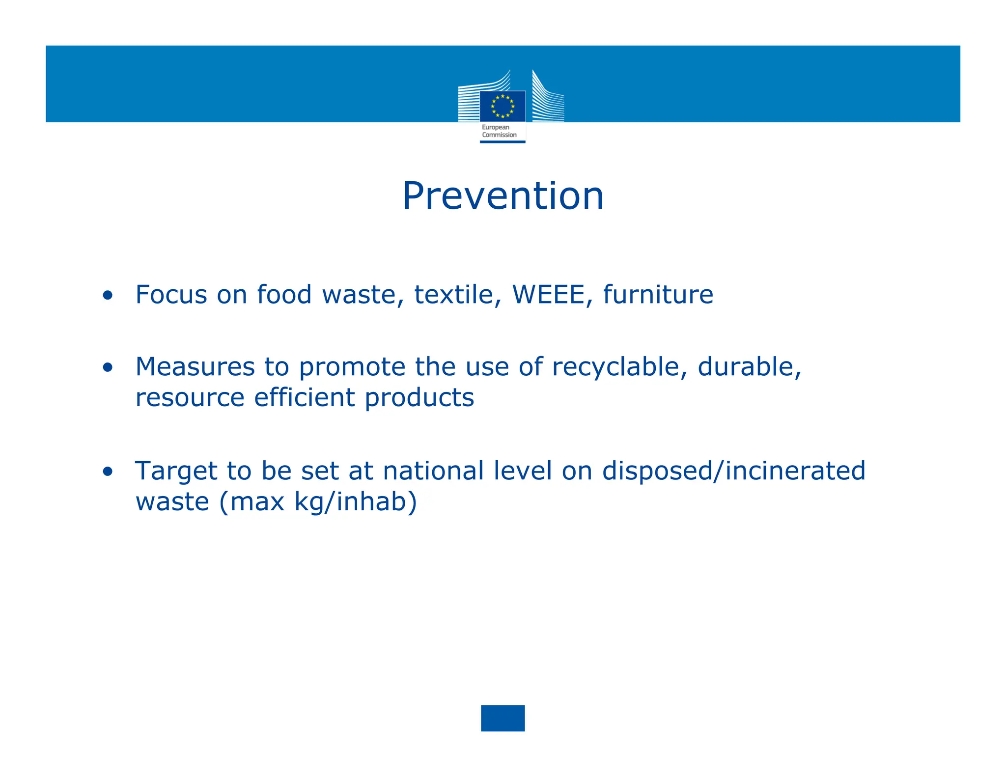 Prevention
• Focus on food waste, textile, WEEE, furniture
• Measures to promote the use of recyclable, durable,
resource efficient products
• Target to be set at national level on disposed/incinerated
waste (max kg/inhab)
 