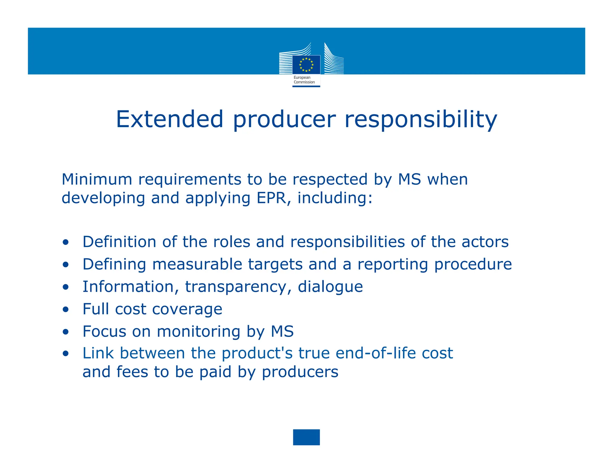 Extended producer responsibility
Minimum requirements to be respected by MS when
developing and applying EPR, including:
• Definition of the roles and responsibilities of the actors
• Defining measurable targets and a reporting procedure
• Information, transparency, dialogue
• Full cost coverage
• Focus on monitoring by MS
• Link between the product's true end-of-life cost
and fees to be paid by producers
 