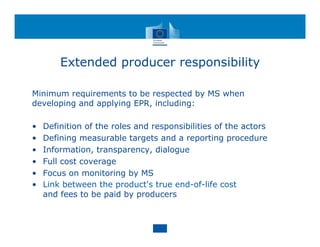 Extended producer responsibility
Minimum requirements to be respected by MS when
developing and applying EPR, including:
• Definition of the roles and responsibilities of the actors
• Defining measurable targets and a reporting procedure
• Information, transparency, dialogue
• Full cost coverage
• Focus on monitoring by MS
• Link between the product's true end-of-life cost
and fees to be paid by producers
 