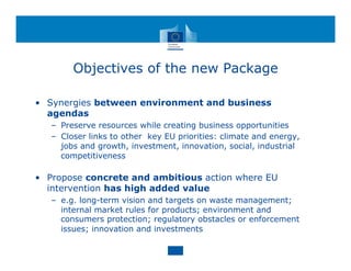 Objectives of the new Package
• Synergies between environment and business
agendas
– Preserve resources while creating business opportunities
– Closer links to other key EU priorities: climate and energy,
jobs and growth, investment, innovation, social, industrial
competitiveness
• Propose concrete and ambitious action where EU
intervention has high added value
– e.g. long-term vision and targets on waste management;
internal market rules for products; environment and
consumers protection; regulatory obstacles or enforcement
issues; innovation and investments
 