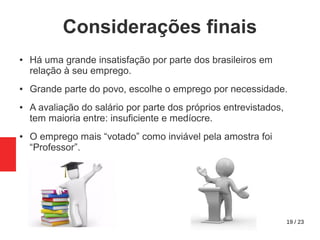 19 / 23
Considerações finais
● Há uma grande insatisfação por parte dos brasileiros em
relação à seu emprego.
● Grande parte do povo, escolhe o emprego por necessidade.
● A avaliação do salário por parte dos próprios entrevistados,
tem maioria entre: insuficiente e medíocre.
● O emprego mais “votado” como inviável pela amostra foi
“Professor”.
 