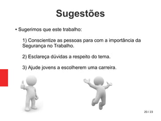20 / 23
Sugestões
● Sugerimos que este trabalho:
1) Conscientize as pessoas para com a importância da
Segurança no Trabalho.
2) Esclareça dúvidas a respeito do tema.
3) Ajude jovens a escolherem uma carreira.
 