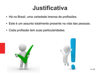 4 / 23
Justificativa
● Há no Brasil, uma variedade imensa de profissões.
● Este é um assunto totalmente presente na vida das pessoas.
● Cada profissão tem suas particularidades.
 