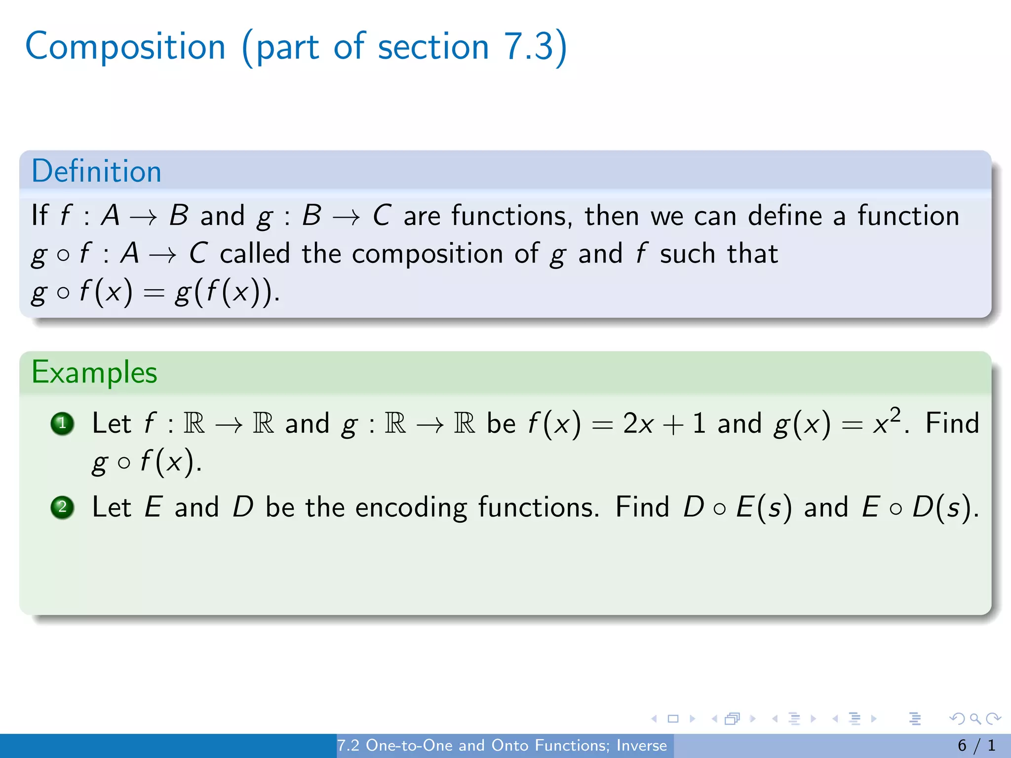 Composition (part of section 7.3)
Definition
If f : A → B and g : B → C are functions, then we can define a function
g ◦ f : A → C called the composition of g and f such that
g ◦ f (x) = g(f (x)).
Examples
1 Let f : R → R and g : R → R be f (x) = 2x + 1 and g(x) = x2. Find
g ◦ f (x).
2 Let E and D be the encoding functions. Find D ◦ E(s) and E ◦ D(s).
7.2 One-to-One and Onto Functions; Inverse Functions 6 / 1
 