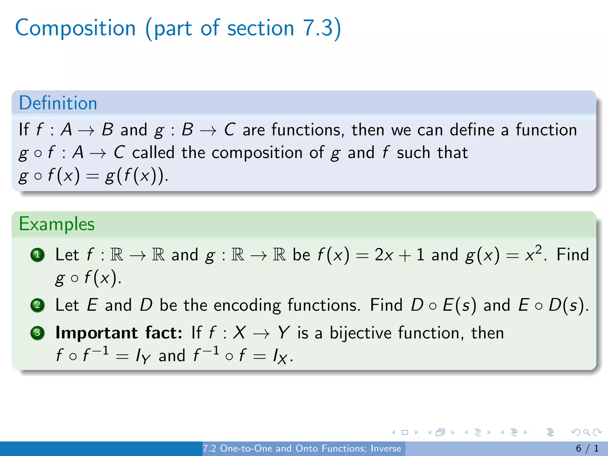 Composition (part of section 7.3)
Definition
If f : A → B and g : B → C are functions, then we can define a function
g ◦ f : A → C called the composition of g and f such that
g ◦ f (x) = g(f (x)).
Examples
1 Let f : R → R and g : R → R be f (x) = 2x + 1 and g(x) = x2. Find
g ◦ f (x).
2 Let E and D be the encoding functions. Find D ◦ E(s) and E ◦ D(s).
3 Important fact: If f : X → Y is a bijective function, then
f ◦ f −1 = IY and f −1 ◦ f = IX .
7.2 One-to-One and Onto Functions; Inverse Functions 6 / 1
 