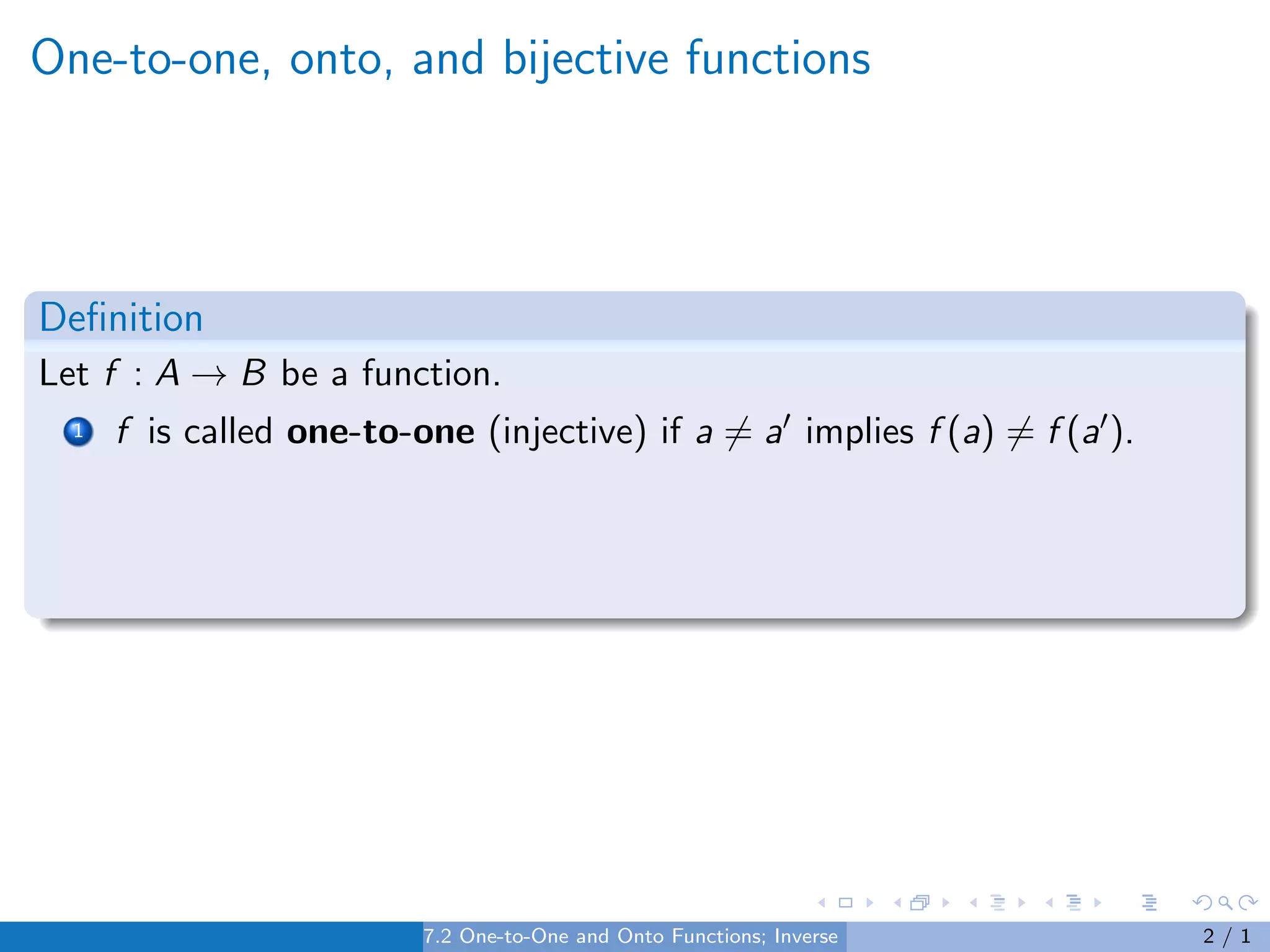 One-to-one, onto, and bijective functions
Definition
Let f : A → B be a function.
1 f is called one-to-one (injective) if a 6= a0 implies f (a) 6= f (a0).
7.2 One-to-One and Onto Functions; Inverse Functions 2 / 1
 