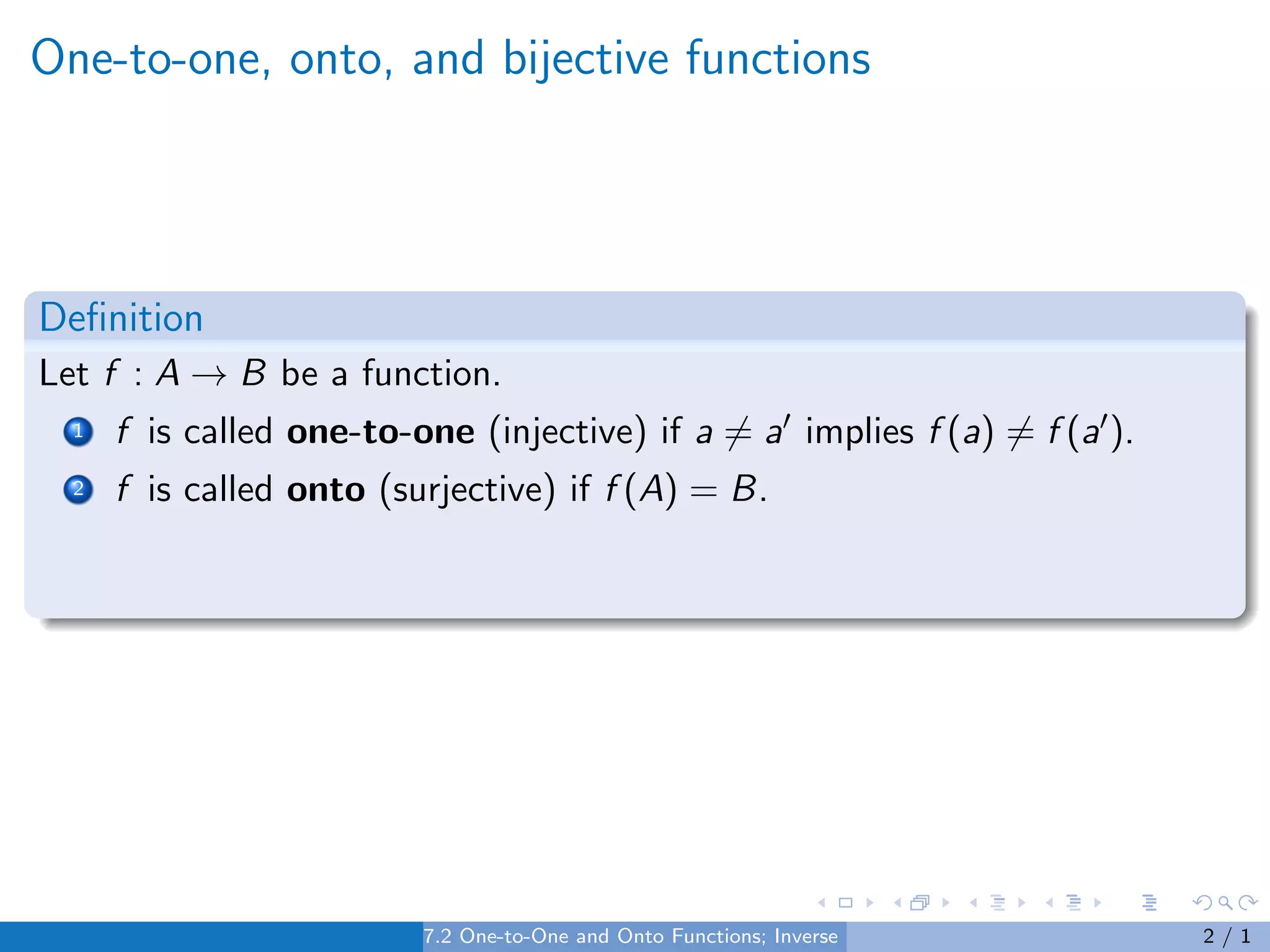 One-to-one, onto, and bijective functions
Definition
Let f : A → B be a function.
1 f is called one-to-one (injective) if a 6= a0 implies f (a) 6= f (a0).
2 f is called onto (surjective) if f (A) = B.
7.2 One-to-One and Onto Functions; Inverse Functions 2 / 1
 