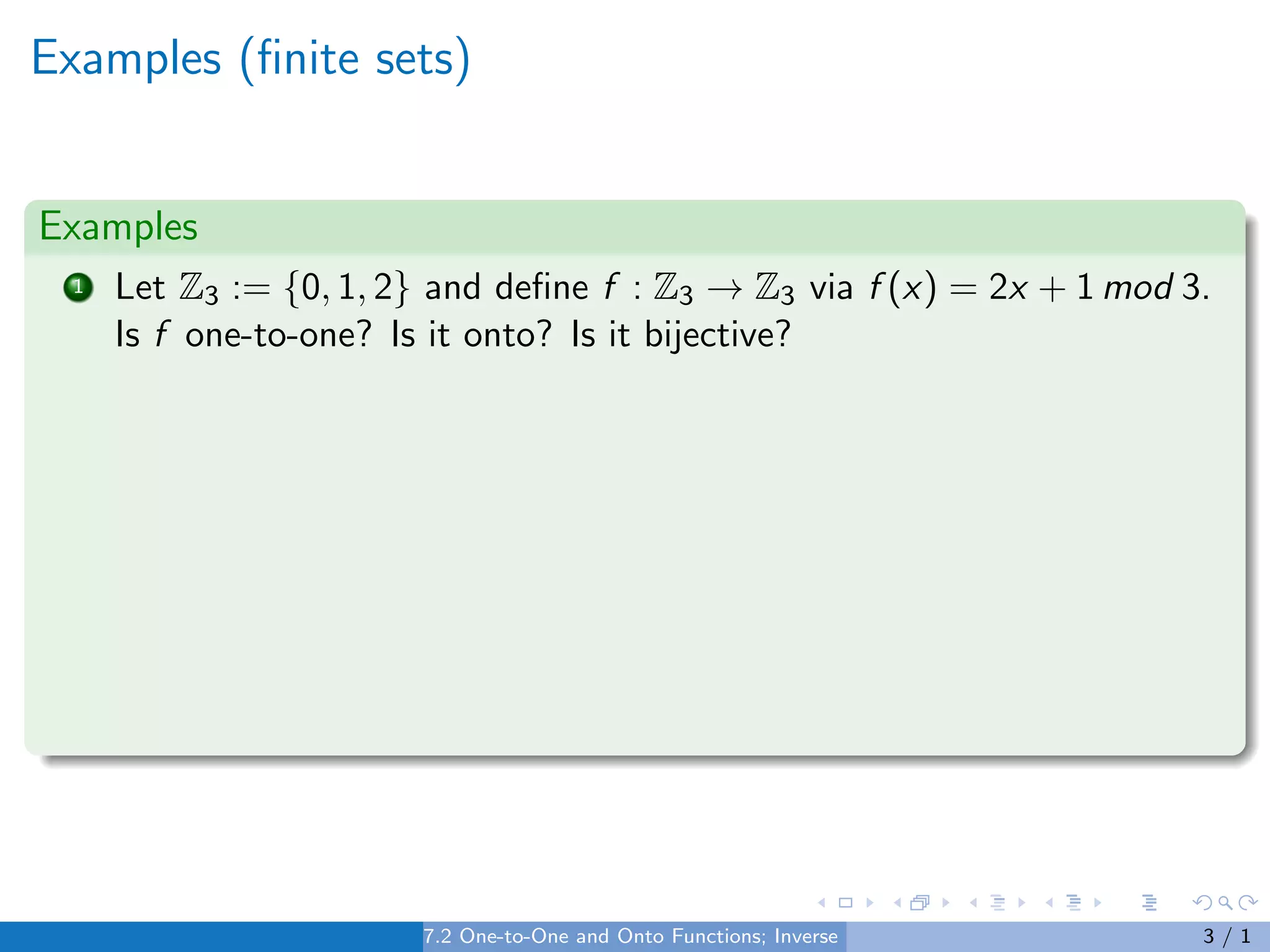 Examples (finite sets)
Examples
1 Let Z3 := {0, 1, 2} and define f : Z3 → Z3 via f (x) = 2x + 1 mod 3.
Is f one-to-one? Is it onto? Is it bijective?
7.2 One-to-One and Onto Functions; Inverse Functions 3 / 1
 