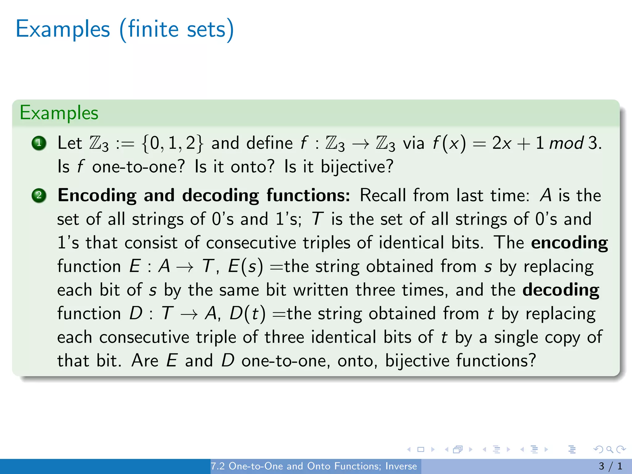 Examples (finite sets)
Examples
1 Let Z3 := {0, 1, 2} and define f : Z3 → Z3 via f (x) = 2x + 1 mod 3.
Is f one-to-one? Is it onto? Is it bijective?
2 Encoding and decoding functions: Recall from last time: A is the
set of all strings of 0’s and 1’s; T is the set of all strings of 0’s and
1’s that consist of consecutive triples of identical bits. The encoding
function E : A → T, E(s) =the string obtained from s by replacing
each bit of s by the same bit written three times, and the decoding
function D : T → A, D(t) =the string obtained from t by replacing
each consecutive triple of three identical bits of t by a single copy of
that bit. Are E and D one-to-one, onto, bijective functions?
7.2 One-to-One and Onto Functions; Inverse Functions 3 / 1
 
