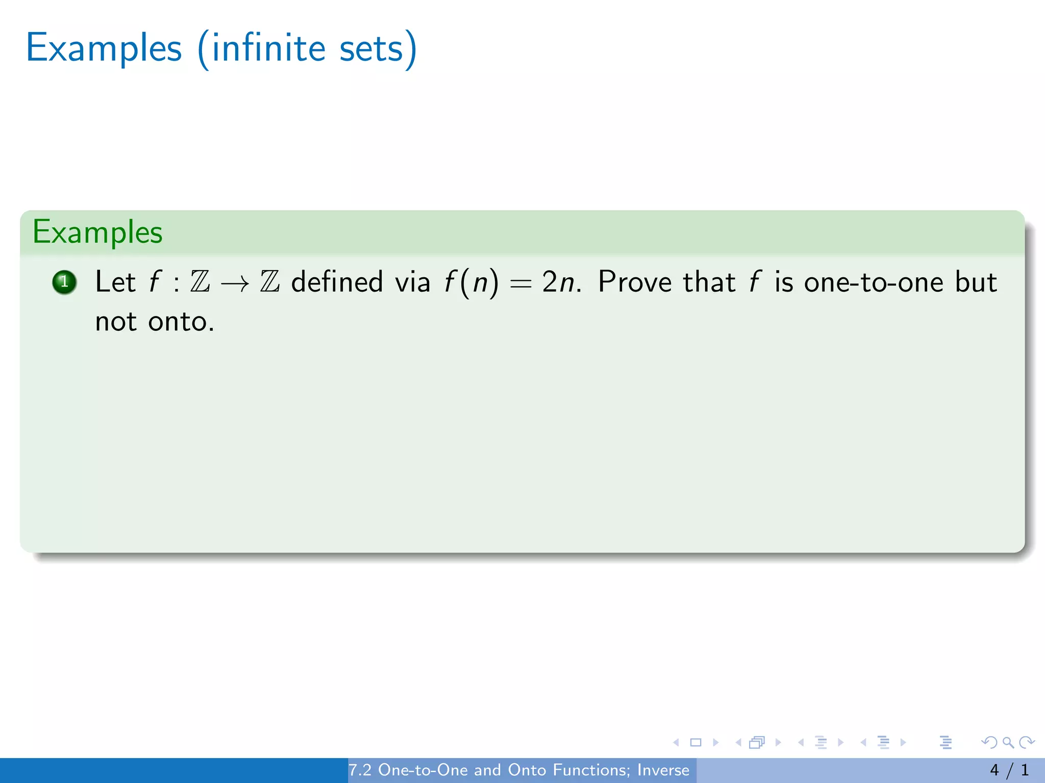 Examples (infinite sets)
Examples
1 Let f : Z → Z defined via f (n) = 2n. Prove that f is one-to-one but
not onto.
7.2 One-to-One and Onto Functions; Inverse Functions 4 / 1
 
