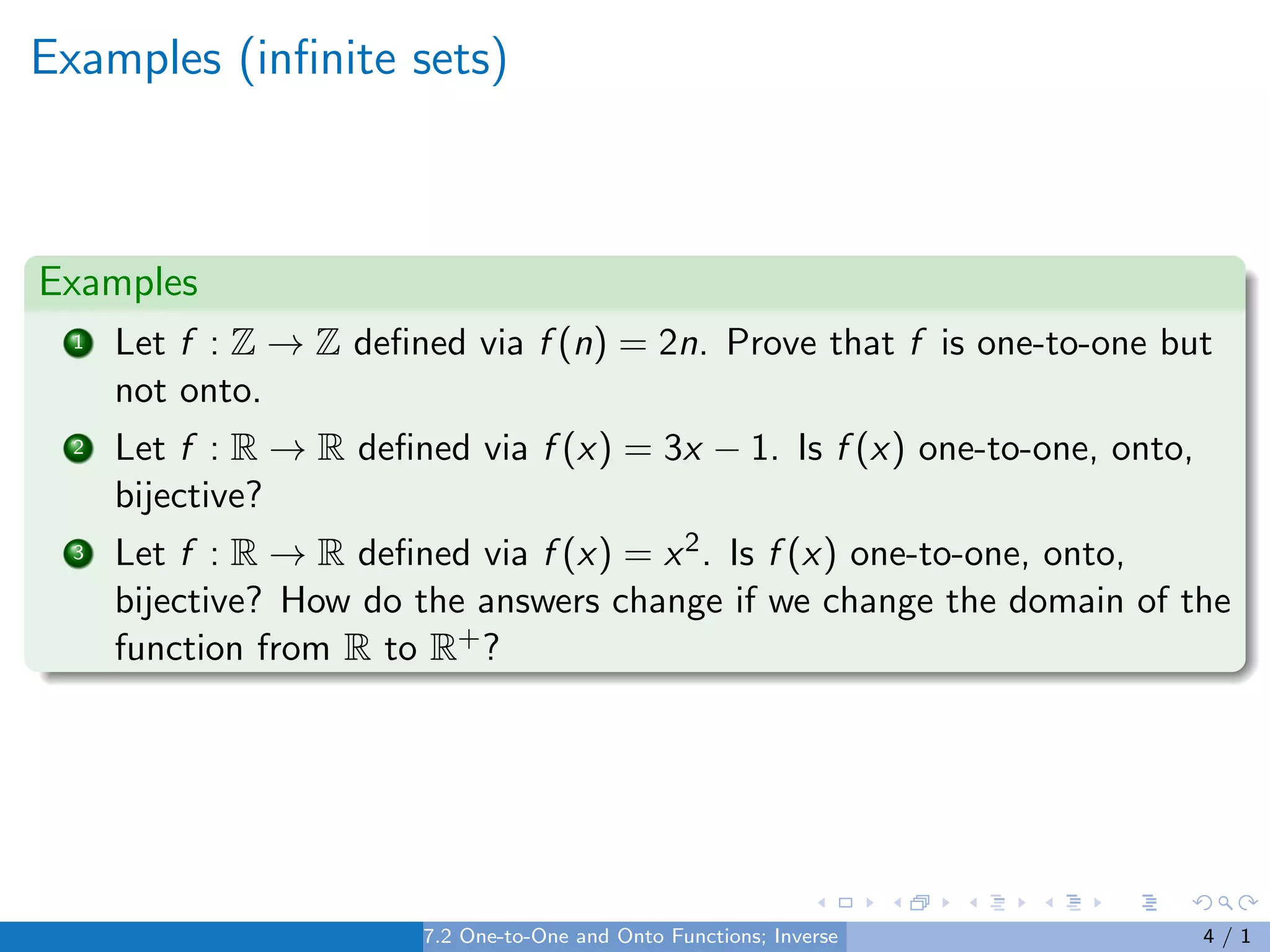 Examples (infinite sets)
Examples
1 Let f : Z → Z defined via f (n) = 2n. Prove that f is one-to-one but
not onto.
2 Let f : R → R defined via f (x) = 3x − 1. Is f (x) one-to-one, onto,
bijective?
3 Let f : R → R defined via f (x) = x2. Is f (x) one-to-one, onto,
bijective? How do the answers change if we change the domain of the
function from R to R+?
7.2 One-to-One and Onto Functions; Inverse Functions 4 / 1
 
