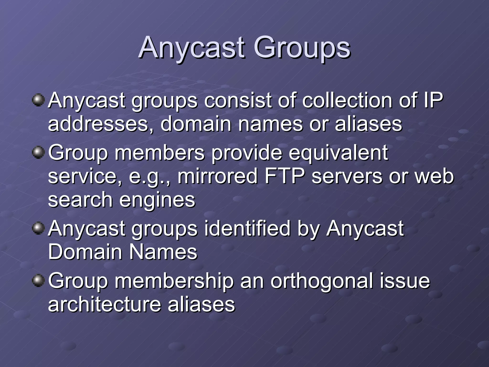 Anycast Groups Anycast groups consist of collection of IP addresses, domain names or aliases Group members provide equivalent service, e.g., mirrored FTP servers or web search engines Anycast groups identified by Anycast Domain Names Group membership an orthogonal issue architecture aliases 