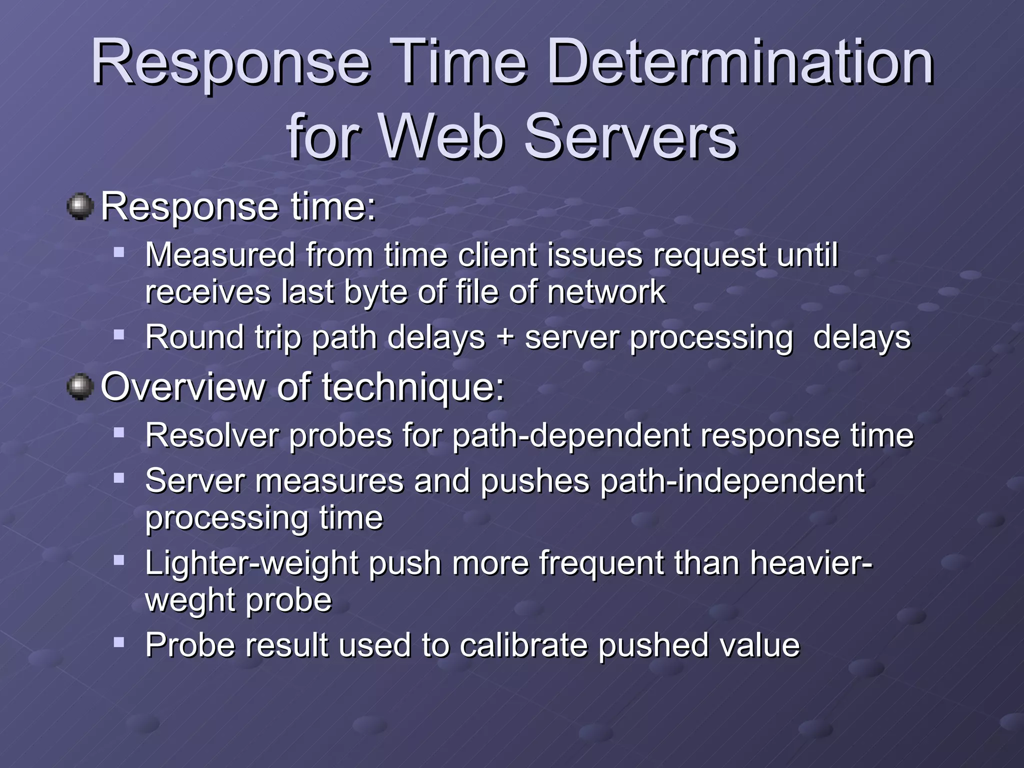 Response Time Determination for Web Servers Response time: Measured from time client issues request until receives last byte of file of network Round trip path delays + server processing  delays Overview of technique: Resolver probes for path-dependent response time Server measures and pushes path-independent processing time Lighter-weight push more frequent than heavier-weght probe Probe result used to calibrate pushed value 