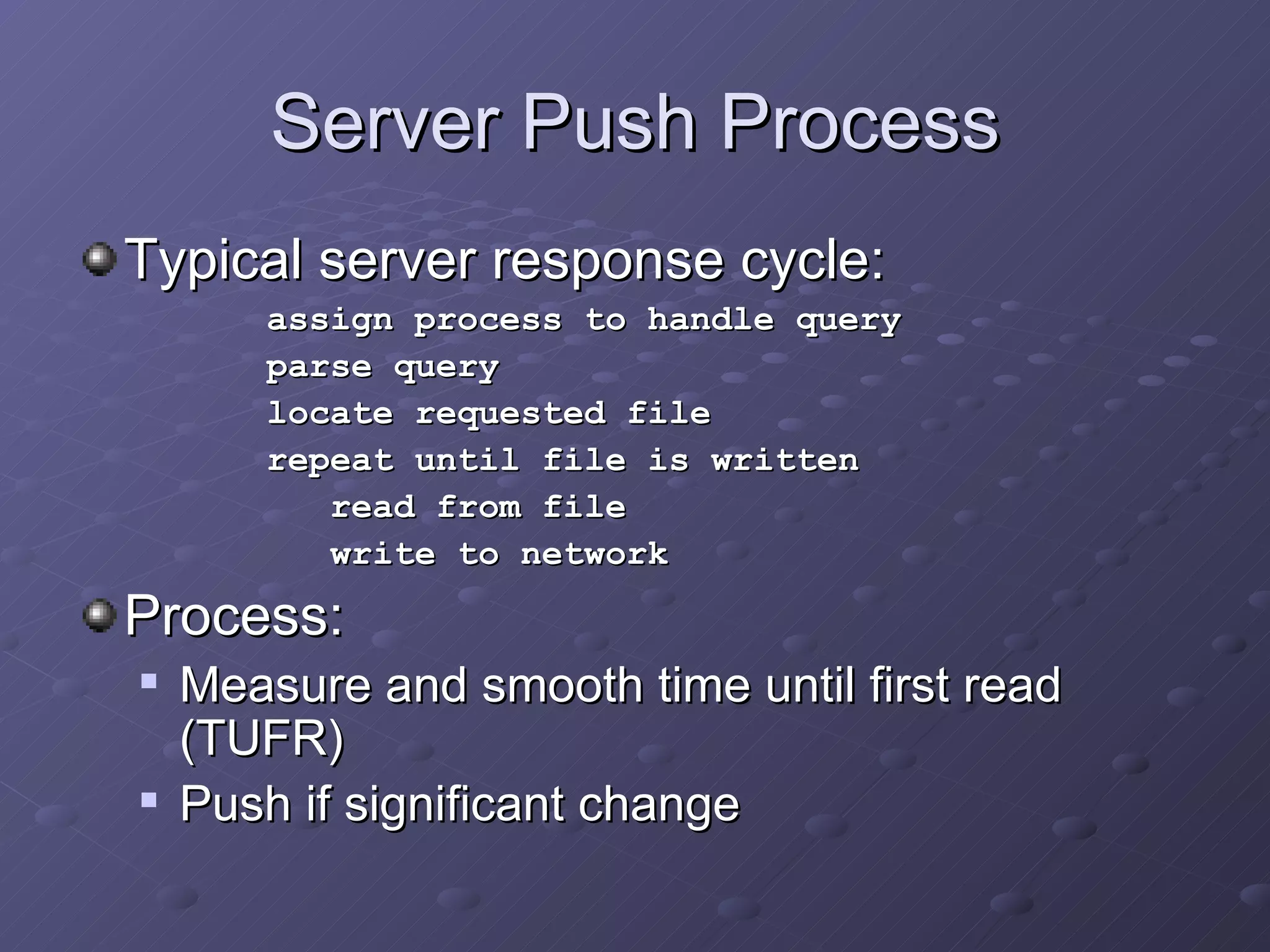 Server Push Process Typical server response cycle: assign process to handle query parse query locate requested file repeat until file is written read from file write to network Process: Measure and smooth time until first read (TUFR) Push if significant change 