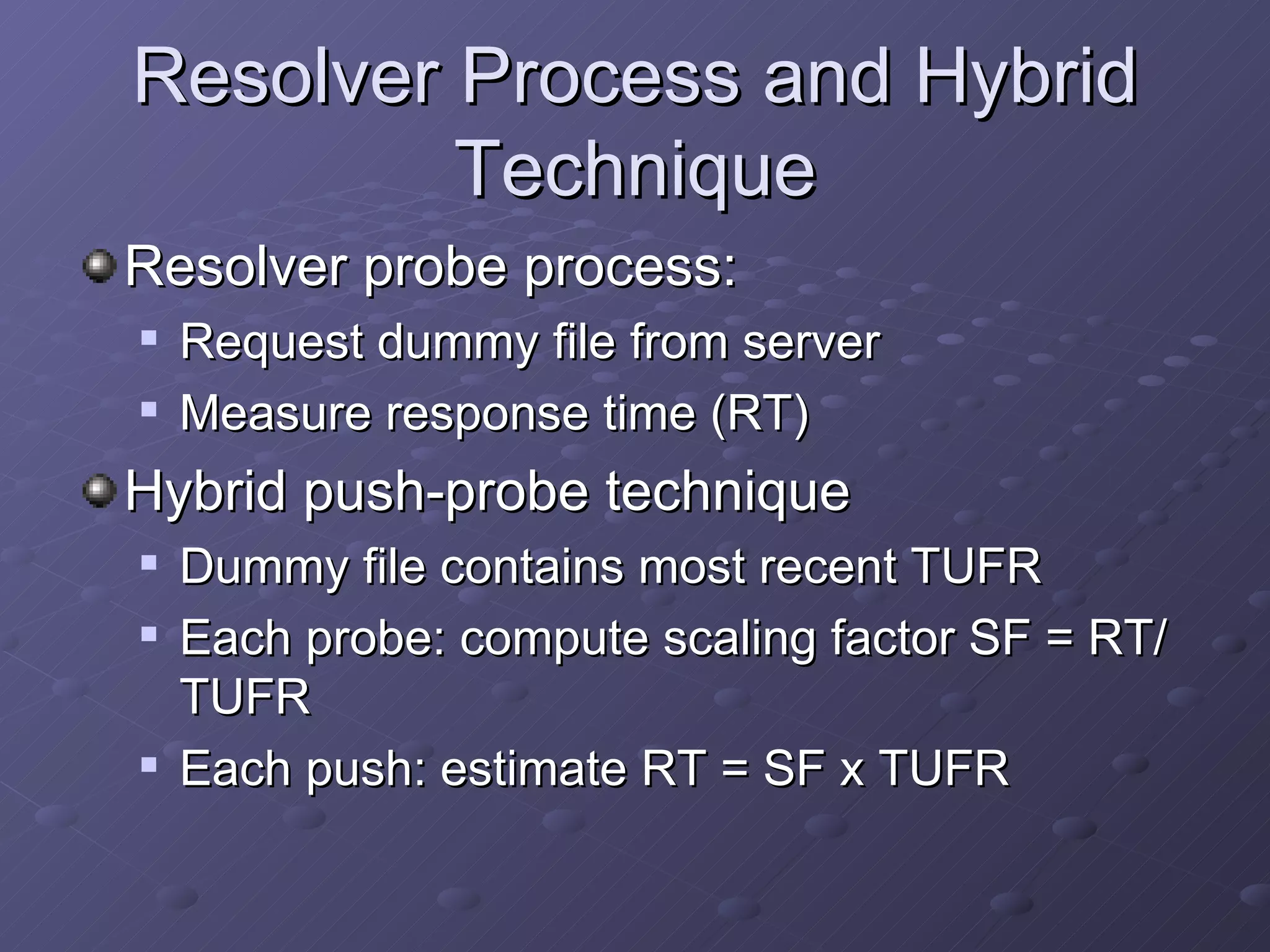 Resolver Process and Hybrid Technique Resolver probe process: Request dummy file from server Measure response time (RT) Hybrid push-probe technique Dummy file contains most recent TUFR Each probe: compute scaling factor SF = RT/TUFR Each push: estimate RT = SF x TUFR 