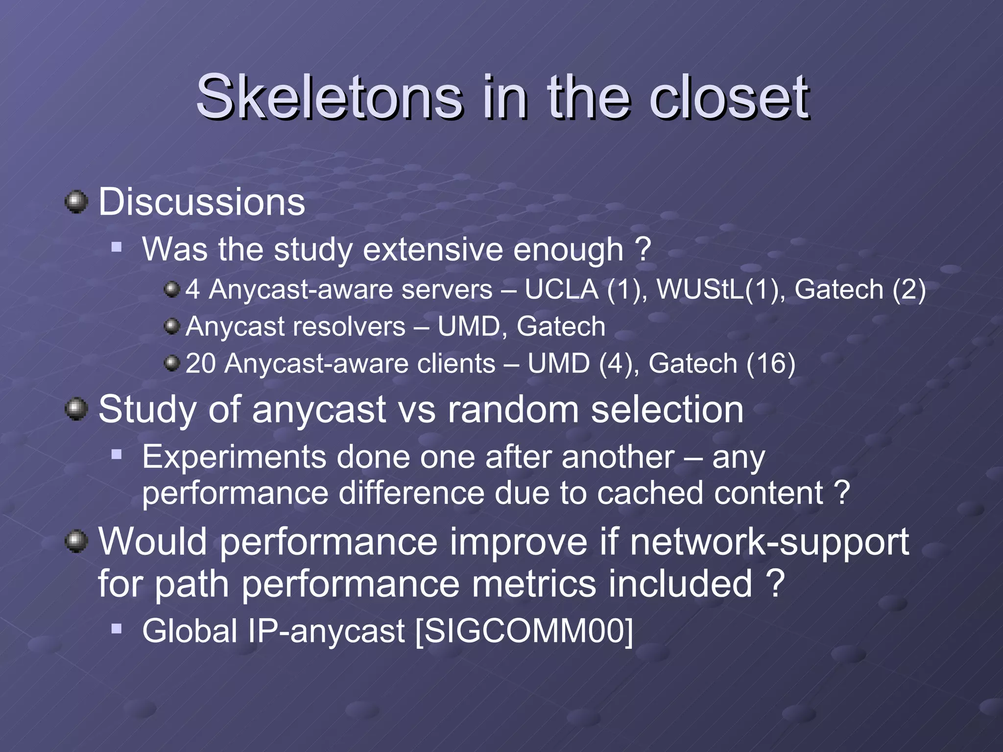 Skeletons in the closet Discussions Was the study extensive enough ? 4 Anycast-aware servers – UCLA (1), WUStL(1), Gatech (2) Anycast resolvers – UMD, Gatech 20 Anycast-aware clients – UMD (4), Gatech (16) Study of anycast vs random selection Experiments done one after another – any performance difference due to cached content ? Would performance improve if network-support for path performance metrics included ? Global IP-anycast [SIGCOMM00] 