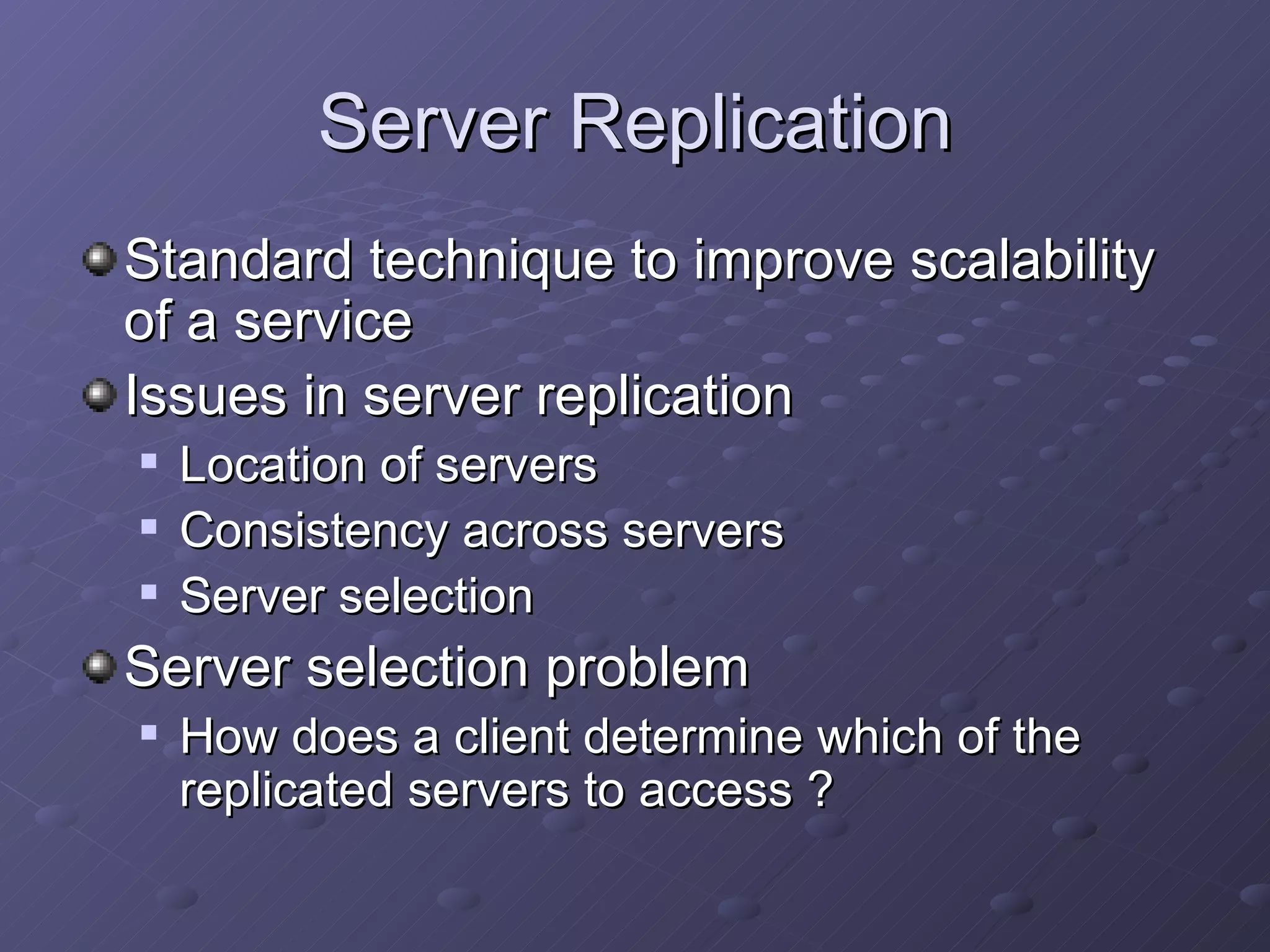 Server Replication Standard technique to improve scalability of a service Issues in server replication Location of servers Consistency across servers Server selection Server selection problem How does a client determine which of the replicated servers to access ? 