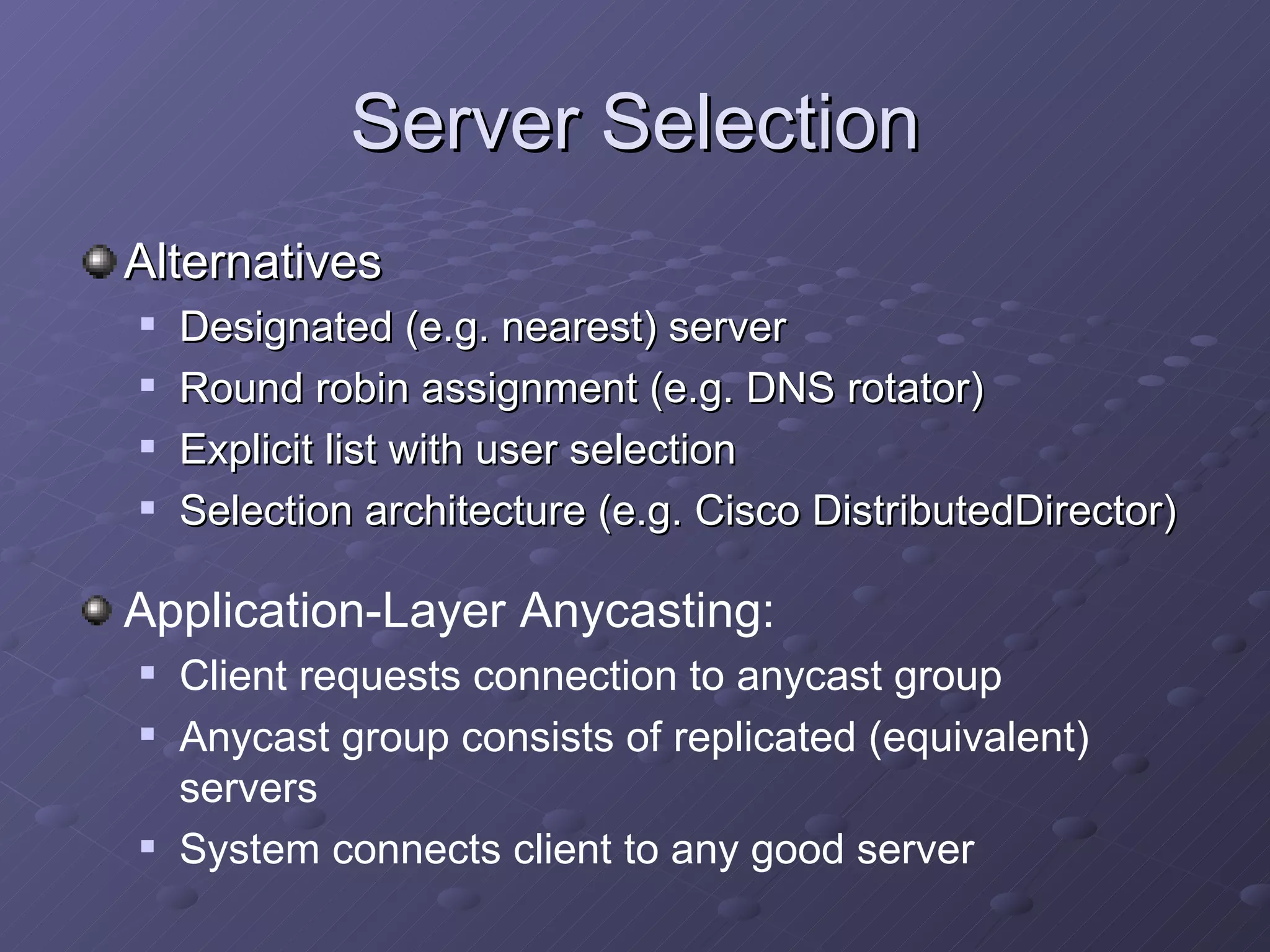 Server Selection Alternatives Designated (e.g. nearest) server Round robin assignment (e.g. DNS rotator) Explicit list with user selection Selection architecture (e.g. Cisco DistributedDirector) Application-Layer Anycasting: Client requests connection to anycast group Anycast group consists of replicated (equivalent) servers System connects client to any good server 