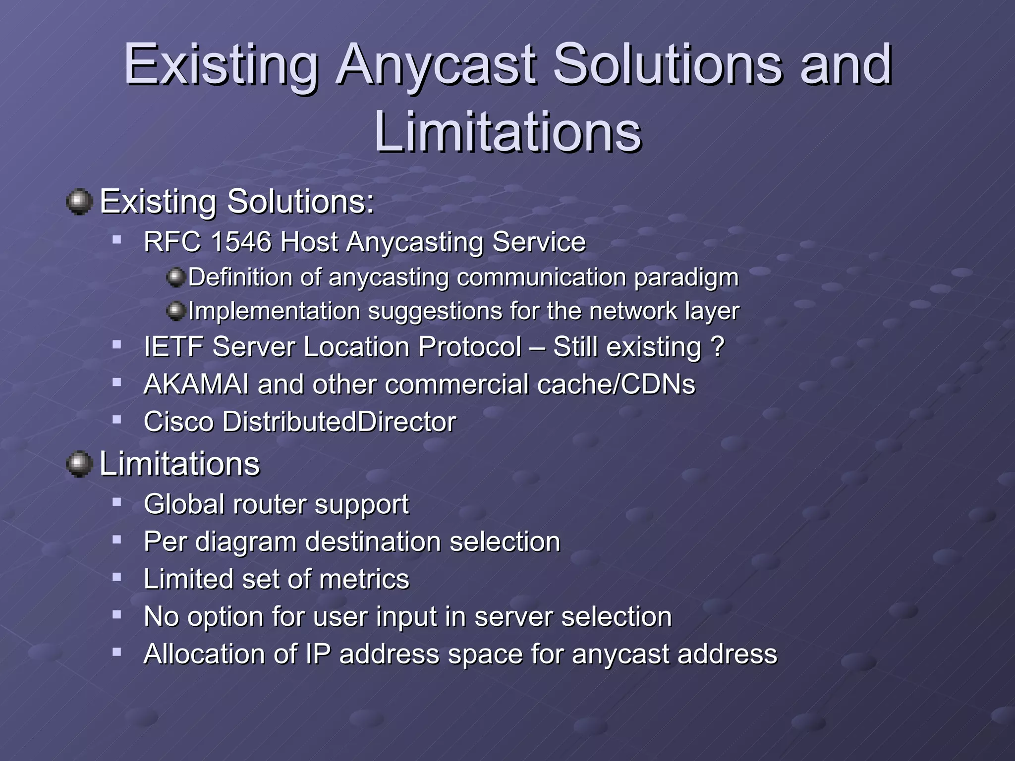 Existing Anycast Solutions and Limitations Existing Solutions: RFC 1546 Host Anycasting Service Definition of anycasting communication paradigm Implementation suggestions for the network layer IETF Server Location Protocol – Still existing ? AKAMAI and other commercial cache/CDNs Cisco DistributedDirector Limitations Global router support Per diagram destination selection Limited set of metrics No option for user input in server selection Allocation of IP address space for anycast address 
