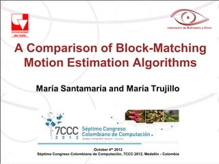 A Comparison of Block-Matching
 Motion Estimation Algorithms

   María Santamaría and María Trujillo




                                October 4th 2012
   Séptimo Congreso Colombiano de Computación, 7CCC 2012, Medellín - Colombia
 