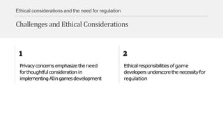 Ethical considerations and the need for regulation
Challenges and Ethical Considerations
Privacyconcernsemphasizetheneed
forthoughtfulconsideration in
implementingAIingamesdevelopment
Ethicalresponsibilitiesofgame
developersunderscorethenecessityfor
regulation
 