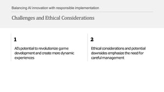 Balancing AI innovation with responsible implementation
Challenges and Ethical Considerations
AI'spotentialto revolutionize game
developmentandcreatemoredynamic
experiences
Ethicalconsiderationsandpotential
downsidesemphasizetheneedfor
carefulmanagement
 