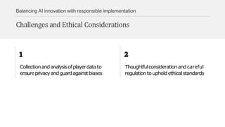 Balancing AI innovation with responsible implementation
Challenges and Ethical Considerations
Collectionandanalysisofplayerdatato
ensureprivacyandguardagainstbiases
Thoughtfulconsideration andcareful
regulationtoupholdethicalstandards
 