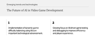 Emerging trends and technologies
The Future of AI in Video Game Development
Implementationofdynamicgame
difficultybalancingusingAIisan
importanttechnological advancement.
GrowingfocusonAI-drivengametesting
anddebuggingtoimproveefficiency
andplayerexperience.
 